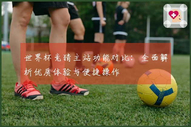 世界杯竞猜主站功能对比：全面解析优质体验与便捷操作