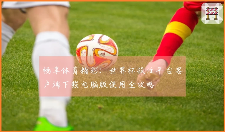畅享体育精彩：世界杯投注平台客户端下载电脑版使用全攻略